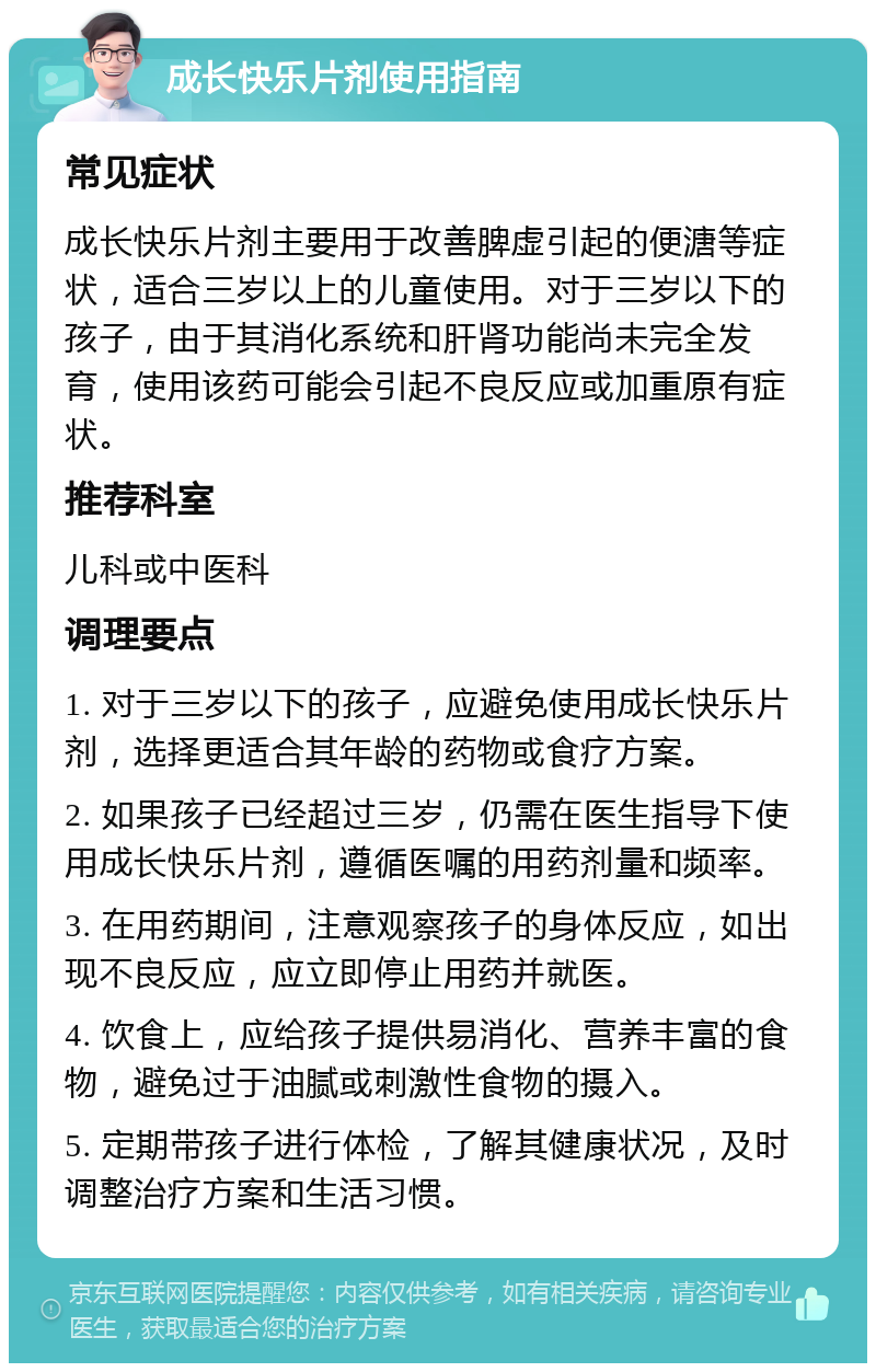 成长快乐片剂使用指南 常见症状 成长快乐片剂主要用于改善脾虚引起的便溏等症状，适合三岁以上的儿童使用。对于三岁以下的孩子，由于其消化系统和肝肾功能尚未完全发育，使用该药可能会引起不良反应或加重原有症状。 推荐科室 儿科或中医科 调理要点 1. 对于三岁以下的孩子，应避免使用成长快乐片剂，选择更适合其年龄的药物或食疗方案。 2. 如果孩子已经超过三岁，仍需在医生指导下使用成长快乐片剂，遵循医嘱的用药剂量和频率。 3. 在用药期间，注意观察孩子的身体反应，如出现不良反应，应立即停止用药并就医。 4. 饮食上，应给孩子提供易消化、营养丰富的食物，避免过于油腻或刺激性食物的摄入。 5. 定期带孩子进行体检，了解其健康状况，及时调整治疗方案和生活习惯。