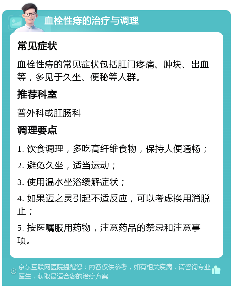 血栓性痔的治疗与调理 常见症状 血栓性痔的常见症状包括肛门疼痛、肿块、出血等，多见于久坐、便秘等人群。 推荐科室 普外科或肛肠科 调理要点 1. 饮食调理，多吃高纤维食物，保持大便通畅； 2. 避免久坐，适当运动； 3. 使用温水坐浴缓解症状； 4. 如果迈之灵引起不适反应，可以考虑换用消脱止； 5. 按医嘱服用药物，注意药品的禁忌和注意事项。