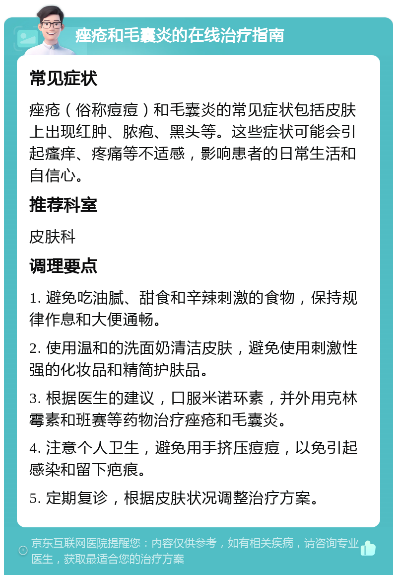 痤疮和毛囊炎的在线治疗指南 常见症状 痤疮（俗称痘痘）和毛囊炎的常见症状包括皮肤上出现红肿、脓疱、黑头等。这些症状可能会引起瘙痒、疼痛等不适感，影响患者的日常生活和自信心。 推荐科室 皮肤科 调理要点 1. 避免吃油腻、甜食和辛辣刺激的食物，保持规律作息和大便通畅。 2. 使用温和的洗面奶清洁皮肤，避免使用刺激性强的化妆品和精简护肤品。 3. 根据医生的建议，口服米诺环素，并外用克林霉素和班赛等药物治疗痤疮和毛囊炎。 4. 注意个人卫生，避免用手挤压痘痘，以免引起感染和留下疤痕。 5. 定期复诊，根据皮肤状况调整治疗方案。