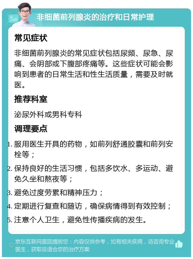 非细菌前列腺炎的治疗和日常护理 常见症状 非细菌前列腺炎的常见症状包括尿频、尿急、尿痛、会阴部或下腹部疼痛等。这些症状可能会影响到患者的日常生活和性生活质量，需要及时就医。 推荐科室 泌尿外科或男科专科 调理要点 服用医生开具的药物，如前列舒通胶囊和前列安栓等； 保持良好的生活习惯，包括多饮水、多运动、避免久坐和熬夜等； 避免过度劳累和精神压力； 定期进行复查和随访，确保病情得到有效控制； 注意个人卫生，避免性传播疾病的发生。