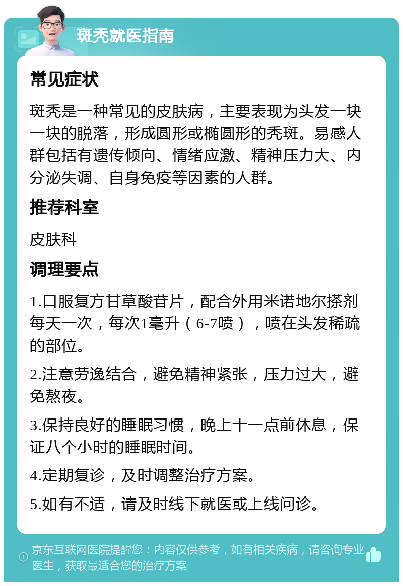 斑秃就医指南 常见症状 斑秃是一种常见的皮肤病，主要表现为头发一块一块的脱落，形成圆形或椭圆形的秃斑。易感人群包括有遗传倾向、情绪应激、精神压力大、内分泌失调、自身免疫等因素的人群。 推荐科室 皮肤科 调理要点 1.口服复方甘草酸苷片，配合外用米诺地尔搽剂每天一次，每次1毫升（6-7喷），喷在头发稀疏的部位。 2.注意劳逸结合，避免精神紧张，压力过大，避免熬夜。 3.保持良好的睡眠习惯，晚上十一点前休息，保证八个小时的睡眠时间。 4.定期复诊，及时调整治疗方案。 5.如有不适，请及时线下就医或上线问诊。