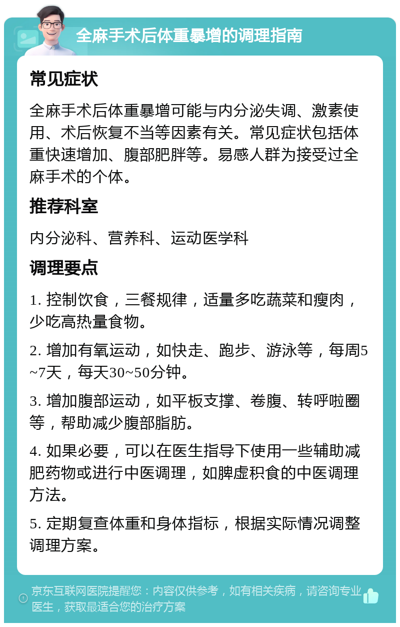 全麻手术后体重暴增的调理指南 常见症状 全麻手术后体重暴增可能与内分泌失调、激素使用、术后恢复不当等因素有关。常见症状包括体重快速增加、腹部肥胖等。易感人群为接受过全麻手术的个体。 推荐科室 内分泌科、营养科、运动医学科 调理要点 1. 控制饮食，三餐规律，适量多吃蔬菜和瘦肉，少吃高热量食物。 2. 增加有氧运动，如快走、跑步、游泳等，每周5~7天，每天30~50分钟。 3. 增加腹部运动，如平板支撑、卷腹、转呼啦圈等，帮助减少腹部脂肪。 4. 如果必要，可以在医生指导下使用一些辅助减肥药物或进行中医调理，如脾虚积食的中医调理方法。 5. 定期复查体重和身体指标，根据实际情况调整调理方案。