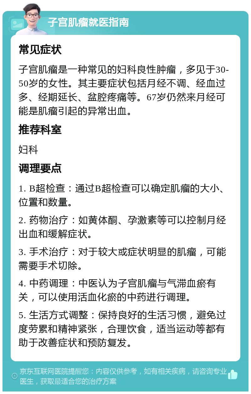 子宫肌瘤就医指南 常见症状 子宫肌瘤是一种常见的妇科良性肿瘤，多见于30-50岁的女性。其主要症状包括月经不调、经血过多、经期延长、盆腔疼痛等。67岁仍然来月经可能是肌瘤引起的异常出血。 推荐科室 妇科 调理要点 1. B超检查：通过B超检查可以确定肌瘤的大小、位置和数量。 2. 药物治疗：如黄体酮、孕激素等可以控制月经出血和缓解症状。 3. 手术治疗：对于较大或症状明显的肌瘤，可能需要手术切除。 4. 中药调理：中医认为子宫肌瘤与气滞血瘀有关，可以使用活血化瘀的中药进行调理。 5. 生活方式调整：保持良好的生活习惯，避免过度劳累和精神紧张，合理饮食，适当运动等都有助于改善症状和预防复发。