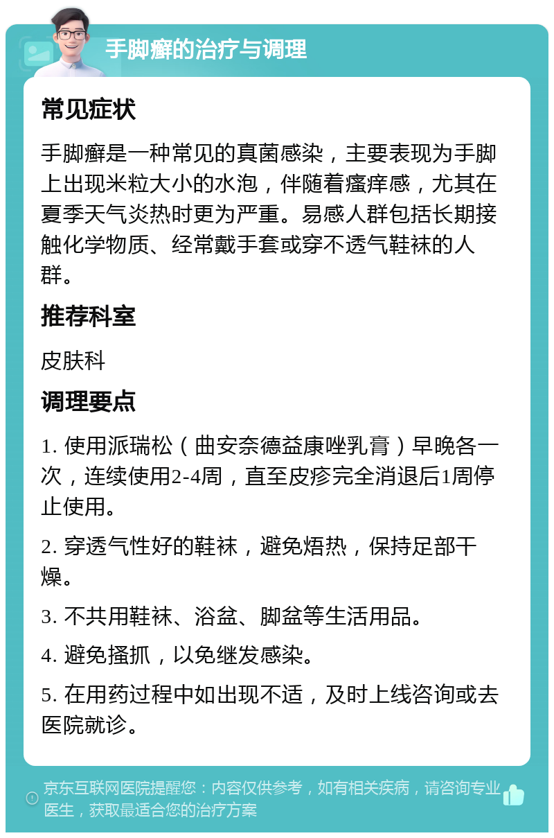 手脚癣的治疗与调理 常见症状 手脚癣是一种常见的真菌感染，主要表现为手脚上出现米粒大小的水泡，伴随着瘙痒感，尤其在夏季天气炎热时更为严重。易感人群包括长期接触化学物质、经常戴手套或穿不透气鞋袜的人群。 推荐科室 皮肤科 调理要点 1. 使用派瑞松（曲安奈德益康唑乳膏）早晚各一次，连续使用2-4周，直至皮疹完全消退后1周停止使用。 2. 穿透气性好的鞋袜，避免焐热，保持足部干燥。 3. 不共用鞋袜、浴盆、脚盆等生活用品。 4. 避免搔抓，以免继发感染。 5. 在用药过程中如出现不适，及时上线咨询或去医院就诊。