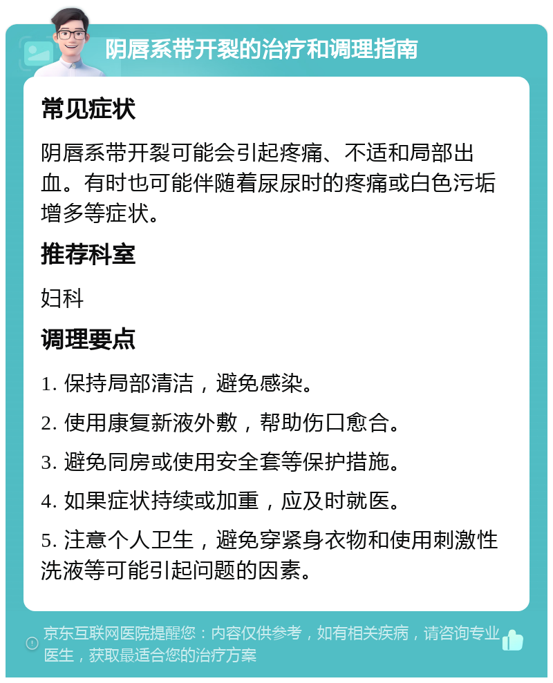 阴唇系带开裂的治疗和调理指南 常见症状 阴唇系带开裂可能会引起疼痛、不适和局部出血。有时也可能伴随着尿尿时的疼痛或白色污垢增多等症状。 推荐科室 妇科 调理要点 1. 保持局部清洁，避免感染。 2. 使用康复新液外敷，帮助伤口愈合。 3. 避免同房或使用安全套等保护措施。 4. 如果症状持续或加重，应及时就医。 5. 注意个人卫生，避免穿紧身衣物和使用刺激性洗液等可能引起问题的因素。