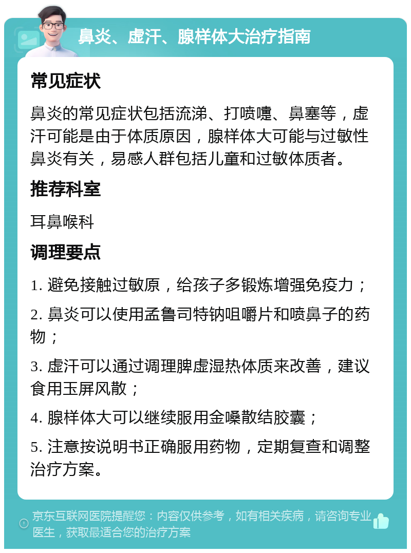 鼻炎、虚汗、腺样体大治疗指南 常见症状 鼻炎的常见症状包括流涕、打喷嚏、鼻塞等，虚汗可能是由于体质原因，腺样体大可能与过敏性鼻炎有关，易感人群包括儿童和过敏体质者。 推荐科室 耳鼻喉科 调理要点 1. 避免接触过敏原，给孩子多锻炼增强免疫力； 2. 鼻炎可以使用孟鲁司特钠咀嚼片和喷鼻子的药物； 3. 虚汗可以通过调理脾虚湿热体质来改善，建议食用玉屏风散； 4. 腺样体大可以继续服用金嗓散结胶囊； 5. 注意按说明书正确服用药物，定期复查和调整治疗方案。