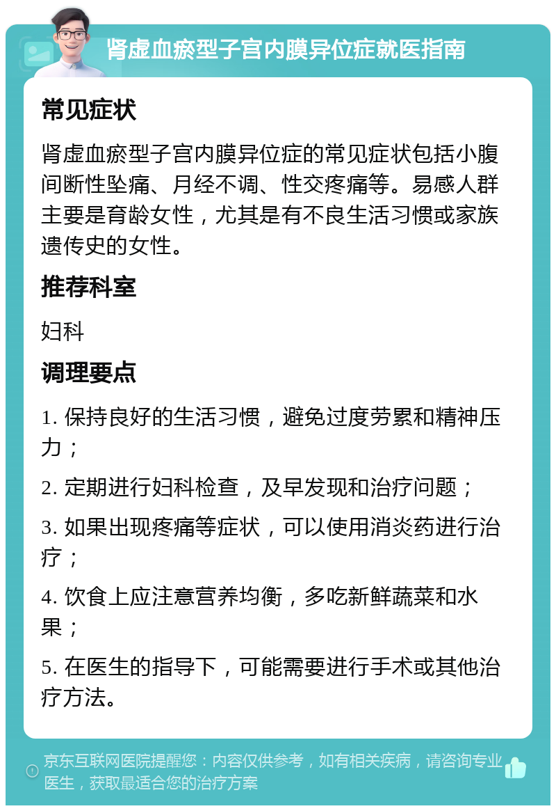 肾虚血瘀型子宫内膜异位症就医指南 常见症状 肾虚血瘀型子宫内膜异位症的常见症状包括小腹间断性坠痛、月经不调、性交疼痛等。易感人群主要是育龄女性，尤其是有不良生活习惯或家族遗传史的女性。 推荐科室 妇科 调理要点 1. 保持良好的生活习惯，避免过度劳累和精神压力； 2. 定期进行妇科检查，及早发现和治疗问题； 3. 如果出现疼痛等症状，可以使用消炎药进行治疗； 4. 饮食上应注意营养均衡，多吃新鲜蔬菜和水果； 5. 在医生的指导下，可能需要进行手术或其他治疗方法。