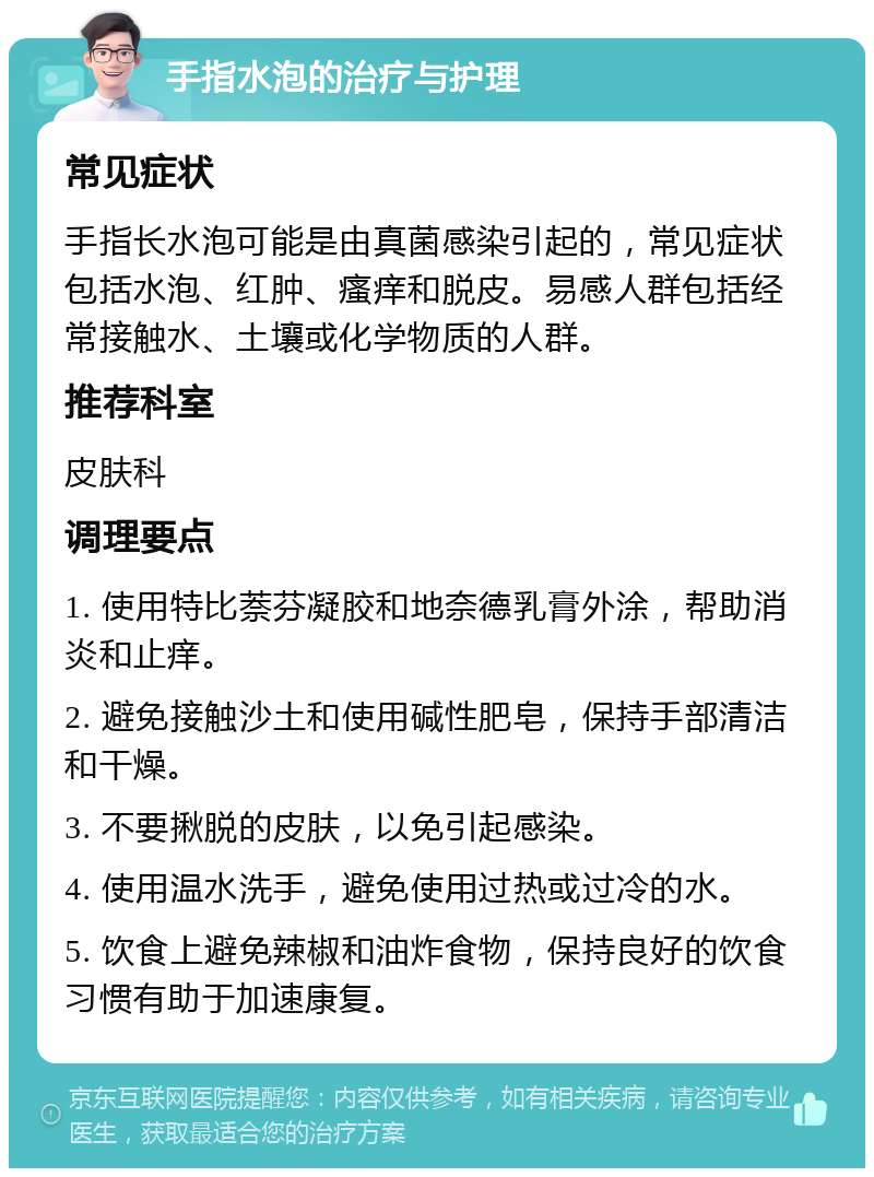 手指水泡的治疗与护理 常见症状 手指长水泡可能是由真菌感染引起的，常见症状包括水泡、红肿、瘙痒和脱皮。易感人群包括经常接触水、土壤或化学物质的人群。 推荐科室 皮肤科 调理要点 1. 使用特比萘芬凝胶和地奈德乳膏外涂，帮助消炎和止痒。 2. 避免接触沙土和使用碱性肥皂，保持手部清洁和干燥。 3. 不要揪脱的皮肤，以免引起感染。 4. 使用温水洗手，避免使用过热或过冷的水。 5. 饮食上避免辣椒和油炸食物，保持良好的饮食习惯有助于加速康复。