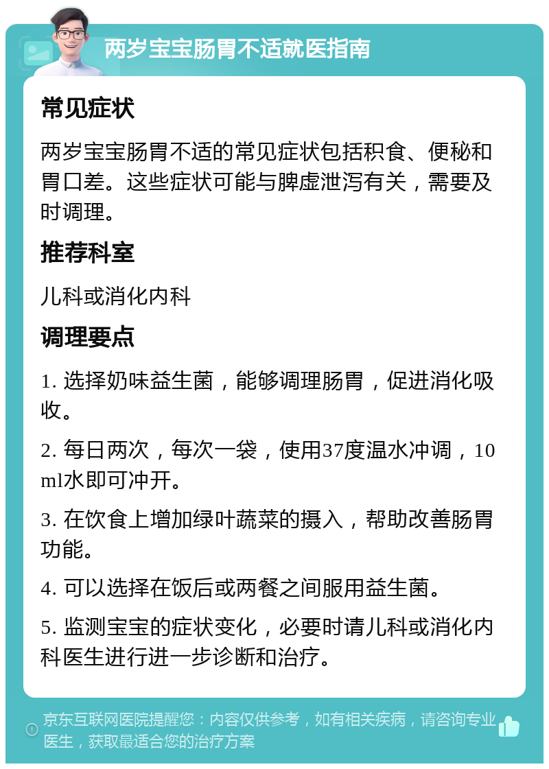 两岁宝宝肠胃不适就医指南 常见症状 两岁宝宝肠胃不适的常见症状包括积食、便秘和胃口差。这些症状可能与脾虚泄泻有关，需要及时调理。 推荐科室 儿科或消化内科 调理要点 1. 选择奶味益生菌，能够调理肠胃，促进消化吸收。 2. 每日两次，每次一袋，使用37度温水冲调，10ml水即可冲开。 3. 在饮食上增加绿叶蔬菜的摄入，帮助改善肠胃功能。 4. 可以选择在饭后或两餐之间服用益生菌。 5. 监测宝宝的症状变化，必要时请儿科或消化内科医生进行进一步诊断和治疗。