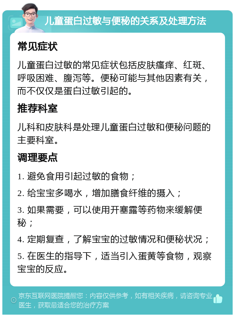 儿童蛋白过敏与便秘的关系及处理方法 常见症状 儿童蛋白过敏的常见症状包括皮肤瘙痒、红斑、呼吸困难、腹泻等。便秘可能与其他因素有关，而不仅仅是蛋白过敏引起的。 推荐科室 儿科和皮肤科是处理儿童蛋白过敏和便秘问题的主要科室。 调理要点 1. 避免食用引起过敏的食物； 2. 给宝宝多喝水，增加膳食纤维的摄入； 3. 如果需要，可以使用开塞露等药物来缓解便秘； 4. 定期复查，了解宝宝的过敏情况和便秘状况； 5. 在医生的指导下，适当引入蛋黄等食物，观察宝宝的反应。