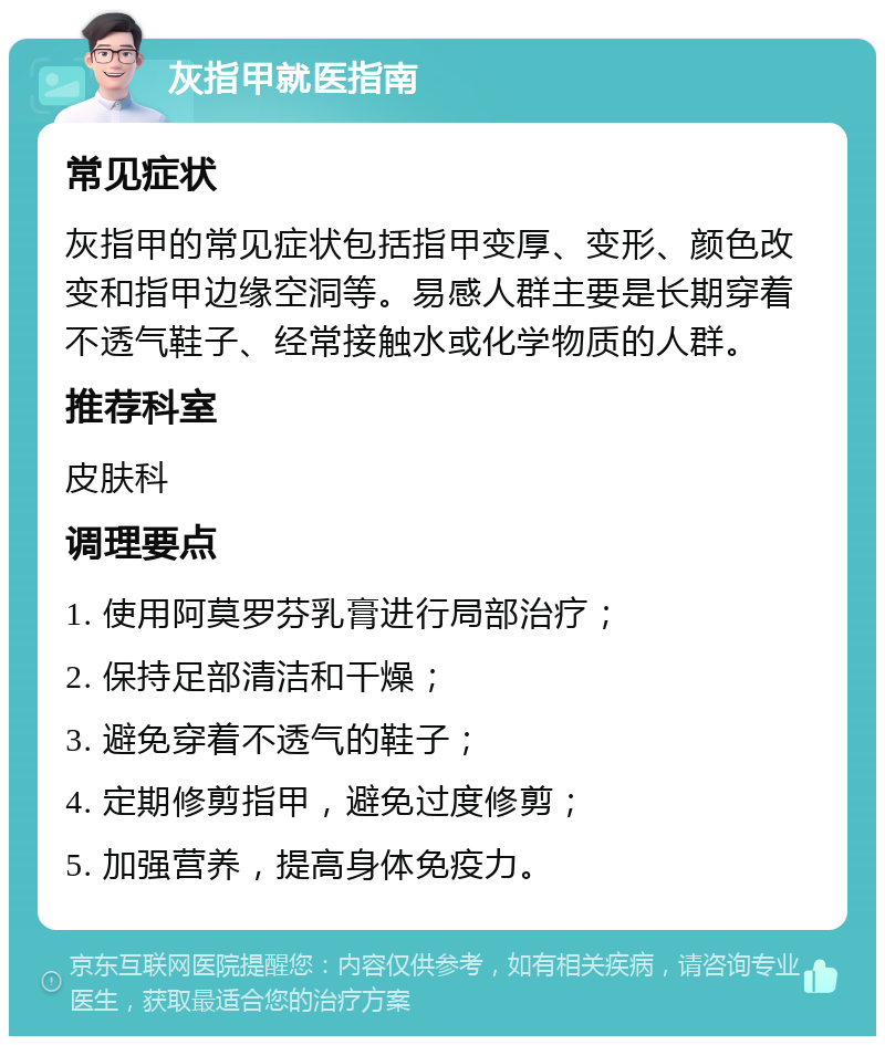 灰指甲就医指南 常见症状 灰指甲的常见症状包括指甲变厚、变形、颜色改变和指甲边缘空洞等。易感人群主要是长期穿着不透气鞋子、经常接触水或化学物质的人群。 推荐科室 皮肤科 调理要点 1. 使用阿莫罗芬乳膏进行局部治疗； 2. 保持足部清洁和干燥； 3. 避免穿着不透气的鞋子； 4. 定期修剪指甲，避免过度修剪； 5. 加强营养，提高身体免疫力。