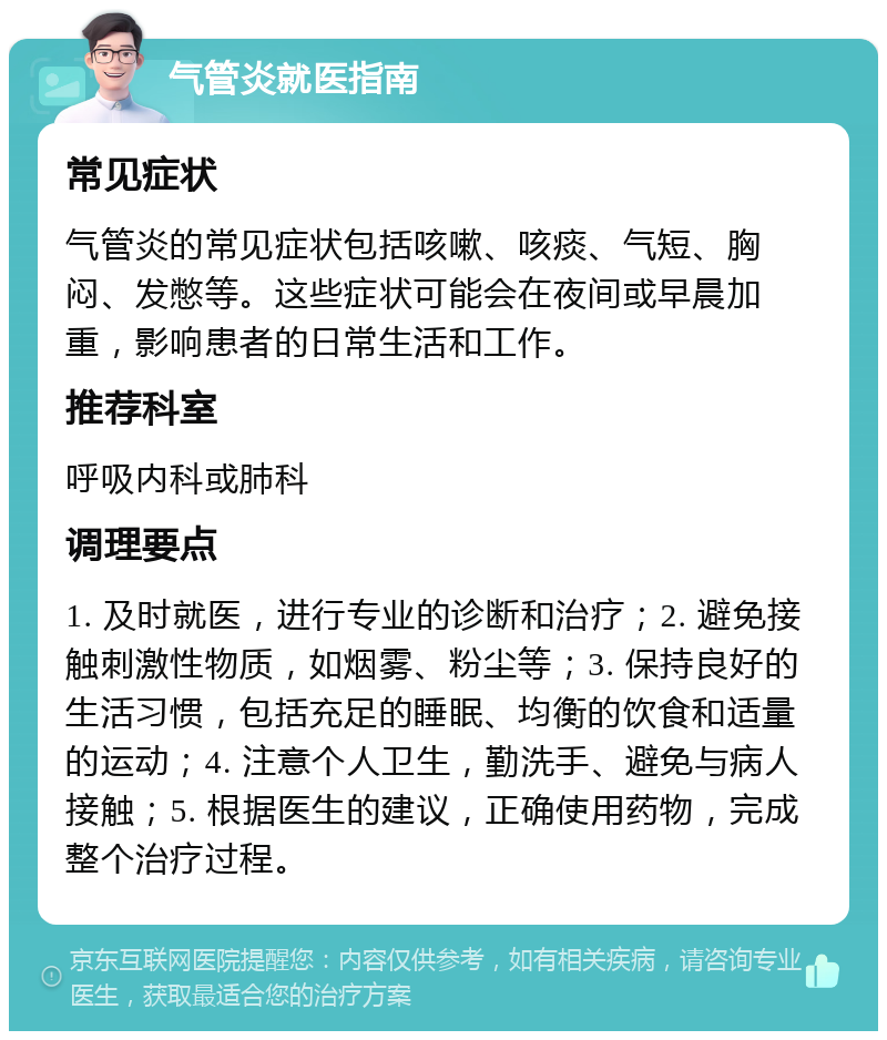 气管炎就医指南 常见症状 气管炎的常见症状包括咳嗽、咳痰、气短、胸闷、发憋等。这些症状可能会在夜间或早晨加重，影响患者的日常生活和工作。 推荐科室 呼吸内科或肺科 调理要点 1. 及时就医，进行专业的诊断和治疗；2. 避免接触刺激性物质，如烟雾、粉尘等；3. 保持良好的生活习惯，包括充足的睡眠、均衡的饮食和适量的运动；4. 注意个人卫生，勤洗手、避免与病人接触；5. 根据医生的建议，正确使用药物，完成整个治疗过程。