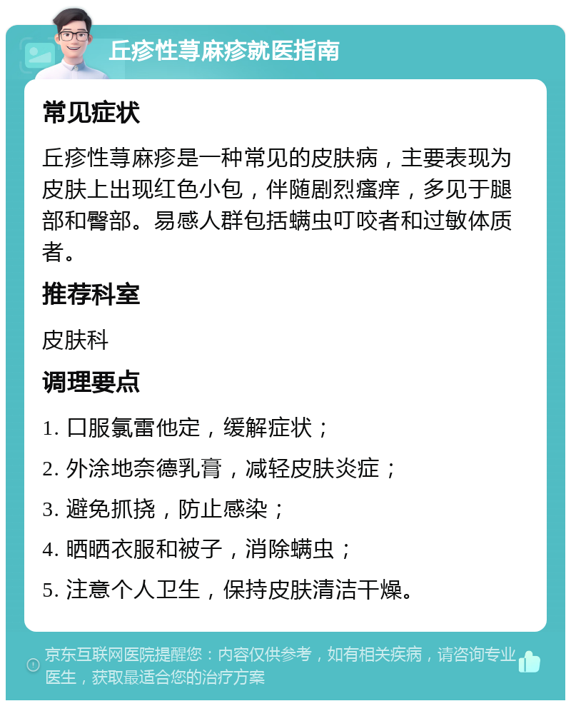 丘疹性荨麻疹就医指南 常见症状 丘疹性荨麻疹是一种常见的皮肤病，主要表现为皮肤上出现红色小包，伴随剧烈瘙痒，多见于腿部和臀部。易感人群包括螨虫叮咬者和过敏体质者。 推荐科室 皮肤科 调理要点 1. 口服氯雷他定，缓解症状； 2. 外涂地奈德乳膏，减轻皮肤炎症； 3. 避免抓挠，防止感染； 4. 晒晒衣服和被子，消除螨虫； 5. 注意个人卫生，保持皮肤清洁干燥。