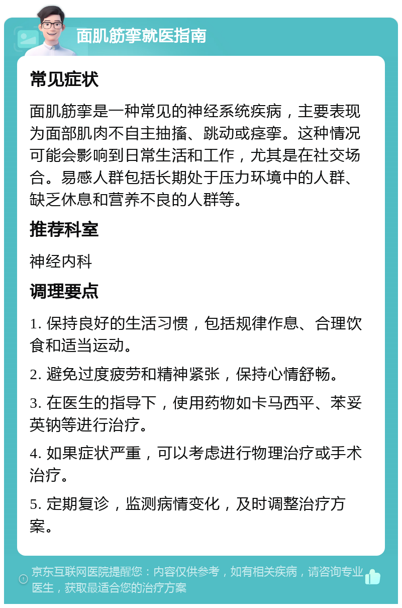 面肌筋挛就医指南 常见症状 面肌筋挛是一种常见的神经系统疾病，主要表现为面部肌肉不自主抽搐、跳动或痉挛。这种情况可能会影响到日常生活和工作，尤其是在社交场合。易感人群包括长期处于压力环境中的人群、缺乏休息和营养不良的人群等。 推荐科室 神经内科 调理要点 1. 保持良好的生活习惯，包括规律作息、合理饮食和适当运动。 2. 避免过度疲劳和精神紧张，保持心情舒畅。 3. 在医生的指导下，使用药物如卡马西平、苯妥英钠等进行治疗。 4. 如果症状严重，可以考虑进行物理治疗或手术治疗。 5. 定期复诊，监测病情变化，及时调整治疗方案。