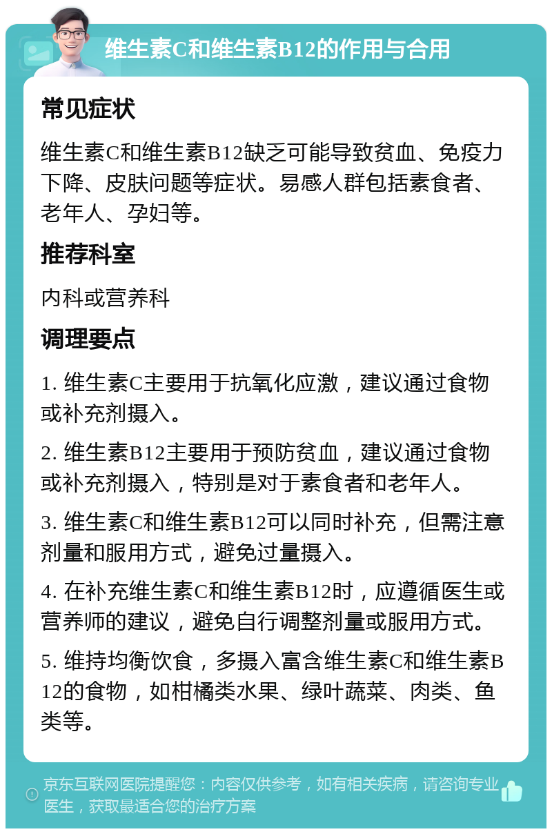 维生素C和维生素B12的作用与合用 常见症状 维生素C和维生素B12缺乏可能导致贫血、免疫力下降、皮肤问题等症状。易感人群包括素食者、老年人、孕妇等。 推荐科室 内科或营养科 调理要点 1. 维生素C主要用于抗氧化应激，建议通过食物或补充剂摄入。 2. 维生素B12主要用于预防贫血，建议通过食物或补充剂摄入，特别是对于素食者和老年人。 3. 维生素C和维生素B12可以同时补充，但需注意剂量和服用方式，避免过量摄入。 4. 在补充维生素C和维生素B12时，应遵循医生或营养师的建议，避免自行调整剂量或服用方式。 5. 维持均衡饮食，多摄入富含维生素C和维生素B12的食物，如柑橘类水果、绿叶蔬菜、肉类、鱼类等。