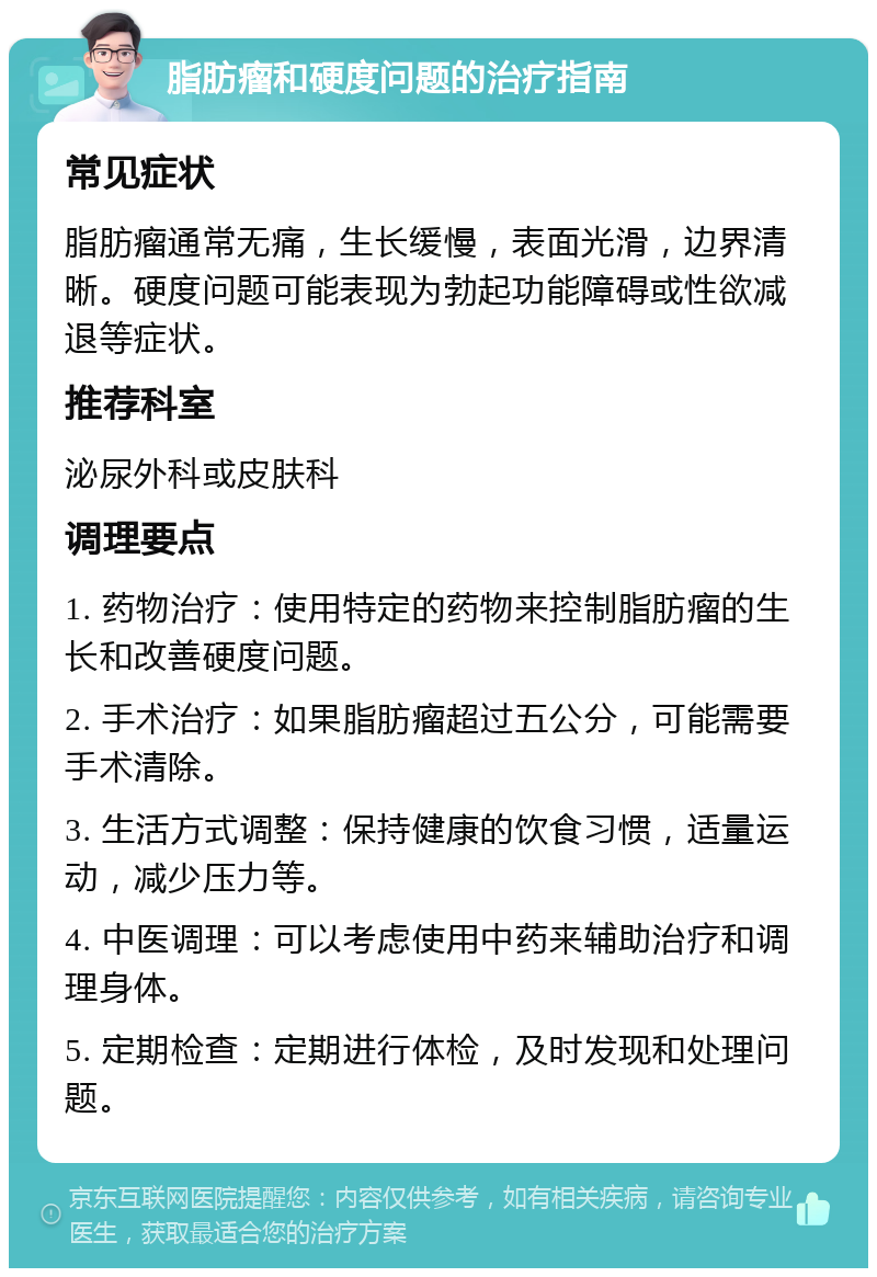 脂肪瘤和硬度问题的治疗指南 常见症状 脂肪瘤通常无痛，生长缓慢，表面光滑，边界清晰。硬度问题可能表现为勃起功能障碍或性欲减退等症状。 推荐科室 泌尿外科或皮肤科 调理要点 1. 药物治疗：使用特定的药物来控制脂肪瘤的生长和改善硬度问题。 2. 手术治疗：如果脂肪瘤超过五公分，可能需要手术清除。 3. 生活方式调整：保持健康的饮食习惯，适量运动，减少压力等。 4. 中医调理：可以考虑使用中药来辅助治疗和调理身体。 5. 定期检查：定期进行体检，及时发现和处理问题。