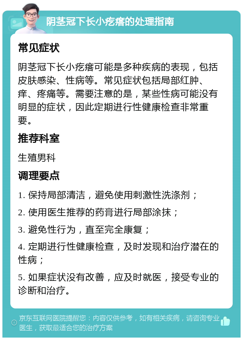 阴茎冠下长小疙瘩的处理指南 常见症状 阴茎冠下长小疙瘩可能是多种疾病的表现，包括皮肤感染、性病等。常见症状包括局部红肿、痒、疼痛等。需要注意的是，某些性病可能没有明显的症状，因此定期进行性健康检查非常重要。 推荐科室 生殖男科 调理要点 1. 保持局部清洁，避免使用刺激性洗涤剂； 2. 使用医生推荐的药膏进行局部涂抹； 3. 避免性行为，直至完全康复； 4. 定期进行性健康检查，及时发现和治疗潜在的性病； 5. 如果症状没有改善，应及时就医，接受专业的诊断和治疗。