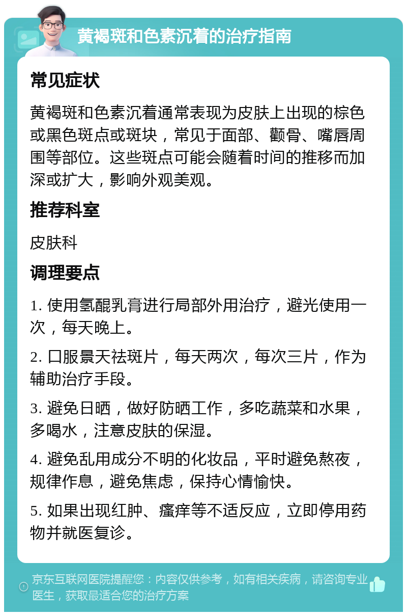 黄褐斑和色素沉着的治疗指南 常见症状 黄褐斑和色素沉着通常表现为皮肤上出现的棕色或黑色斑点或斑块，常见于面部、颧骨、嘴唇周围等部位。这些斑点可能会随着时间的推移而加深或扩大，影响外观美观。 推荐科室 皮肤科 调理要点 1. 使用氢醌乳膏进行局部外用治疗，避光使用一次，每天晚上。 2. 口服景天祛斑片，每天两次，每次三片，作为辅助治疗手段。 3. 避免日晒，做好防晒工作，多吃蔬菜和水果，多喝水，注意皮肤的保湿。 4. 避免乱用成分不明的化妆品，平时避免熬夜，规律作息，避免焦虑，保持心情愉快。 5. 如果出现红肿、瘙痒等不适反应，立即停用药物并就医复诊。