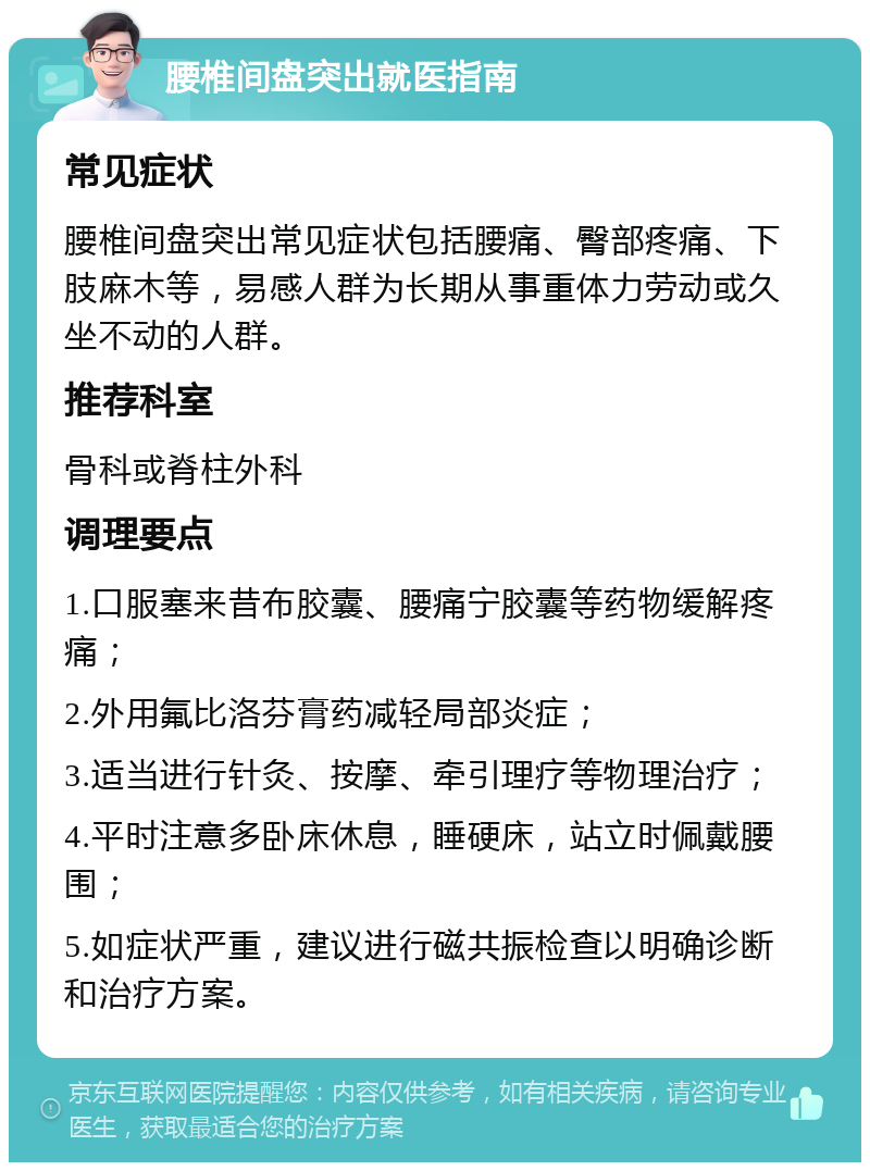 腰椎间盘突出就医指南 常见症状 腰椎间盘突出常见症状包括腰痛、臀部疼痛、下肢麻木等，易感人群为长期从事重体力劳动或久坐不动的人群。 推荐科室 骨科或脊柱外科 调理要点 1.口服塞来昔布胶囊、腰痛宁胶囊等药物缓解疼痛； 2.外用氟比洛芬膏药减轻局部炎症； 3.适当进行针灸、按摩、牵引理疗等物理治疗； 4.平时注意多卧床休息，睡硬床，站立时佩戴腰围； 5.如症状严重，建议进行磁共振检查以明确诊断和治疗方案。