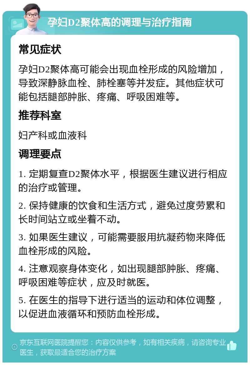 孕妇D2聚体高的调理与治疗指南 常见症状 孕妇D2聚体高可能会出现血栓形成的风险增加，导致深静脉血栓、肺栓塞等并发症。其他症状可能包括腿部肿胀、疼痛、呼吸困难等。 推荐科室 妇产科或血液科 调理要点 1. 定期复查D2聚体水平，根据医生建议进行相应的治疗或管理。 2. 保持健康的饮食和生活方式，避免过度劳累和长时间站立或坐着不动。 3. 如果医生建议，可能需要服用抗凝药物来降低血栓形成的风险。 4. 注意观察身体变化，如出现腿部肿胀、疼痛、呼吸困难等症状，应及时就医。 5. 在医生的指导下进行适当的运动和体位调整，以促进血液循环和预防血栓形成。