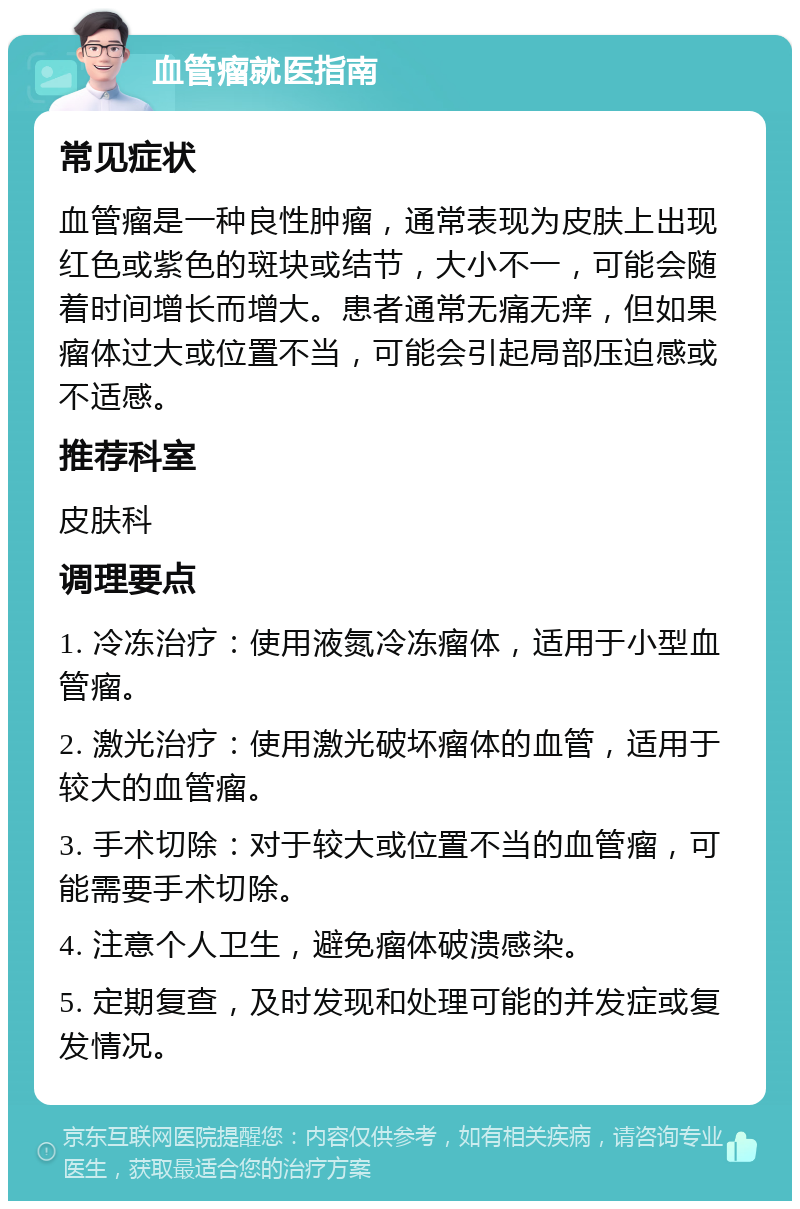 血管瘤就医指南 常见症状 血管瘤是一种良性肿瘤，通常表现为皮肤上出现红色或紫色的斑块或结节，大小不一，可能会随着时间增长而增大。患者通常无痛无痒，但如果瘤体过大或位置不当，可能会引起局部压迫感或不适感。 推荐科室 皮肤科 调理要点 1. 冷冻治疗：使用液氮冷冻瘤体，适用于小型血管瘤。 2. 激光治疗：使用激光破坏瘤体的血管，适用于较大的血管瘤。 3. 手术切除：对于较大或位置不当的血管瘤，可能需要手术切除。 4. 注意个人卫生，避免瘤体破溃感染。 5. 定期复查，及时发现和处理可能的并发症或复发情况。