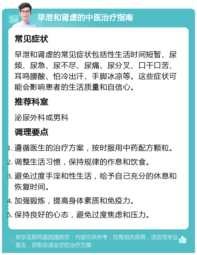 早泄和肾虚的中医治疗指南 常见症状 早泄和肾虚的常见症状包括性生活时间短暂、尿频、尿急、尿不尽、尿痛、尿分叉、口干口苦、耳鸣腰酸、怕冷出汗、手脚冰凉等。这些症状可能会影响患者的生活质量和自信心。 推荐科室 泌尿外科或男科 调理要点 遵循医生的治疗方案，按时服用中药配方颗粒。 调整生活习惯，保持规律的作息和饮食。 避免过度手淫和性生活，给予自己充分的休息和恢复时间。 加强锻炼，提高身体素质和免疫力。 保持良好的心态，避免过度焦虑和压力。