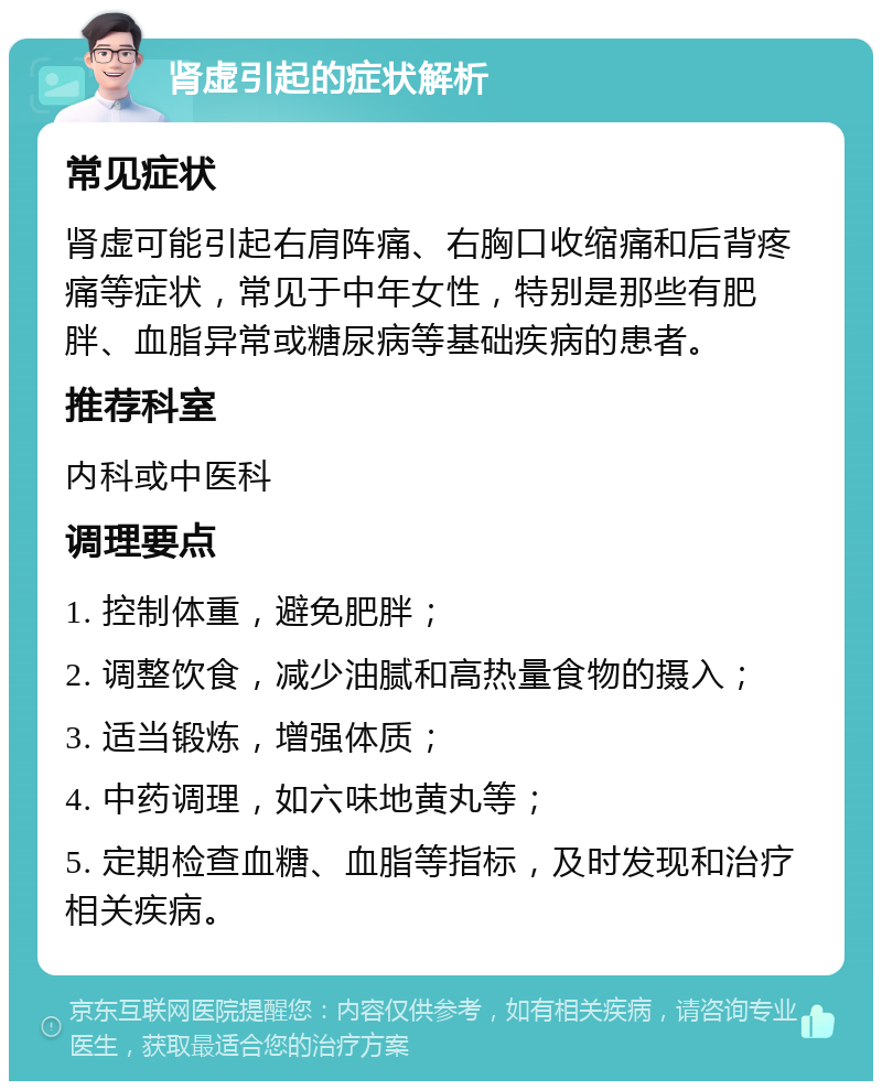 肾虚引起的症状解析 常见症状 肾虚可能引起右肩阵痛、右胸口收缩痛和后背疼痛等症状，常见于中年女性，特别是那些有肥胖、血脂异常或糖尿病等基础疾病的患者。 推荐科室 内科或中医科 调理要点 1. 控制体重，避免肥胖； 2. 调整饮食，减少油腻和高热量食物的摄入； 3. 适当锻炼，增强体质； 4. 中药调理，如六味地黄丸等； 5. 定期检查血糖、血脂等指标，及时发现和治疗相关疾病。