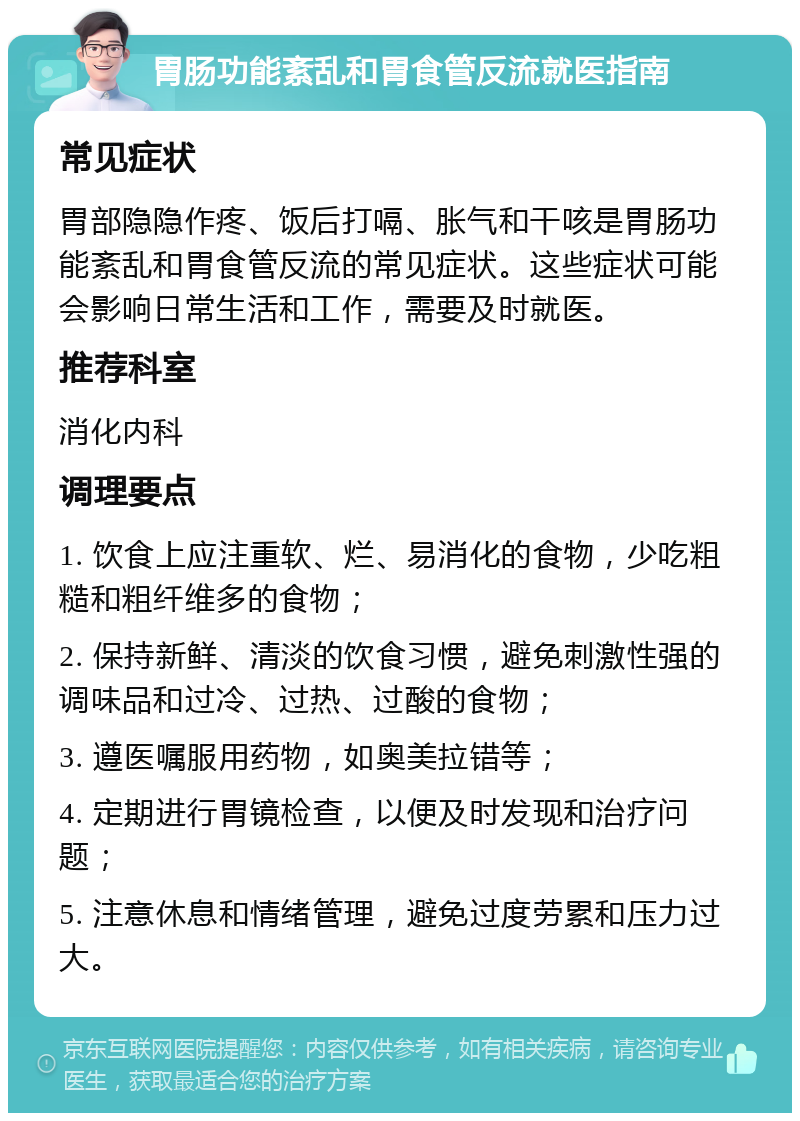 胃肠功能紊乱和胃食管反流就医指南 常见症状 胃部隐隐作疼、饭后打嗝、胀气和干咳是胃肠功能紊乱和胃食管反流的常见症状。这些症状可能会影响日常生活和工作，需要及时就医。 推荐科室 消化内科 调理要点 1. 饮食上应注重软、烂、易消化的食物，少吃粗糙和粗纤维多的食物； 2. 保持新鲜、清淡的饮食习惯，避免刺激性强的调味品和过冷、过热、过酸的食物； 3. 遵医嘱服用药物，如奥美拉错等； 4. 定期进行胃镜检查，以便及时发现和治疗问题； 5. 注意休息和情绪管理，避免过度劳累和压力过大。