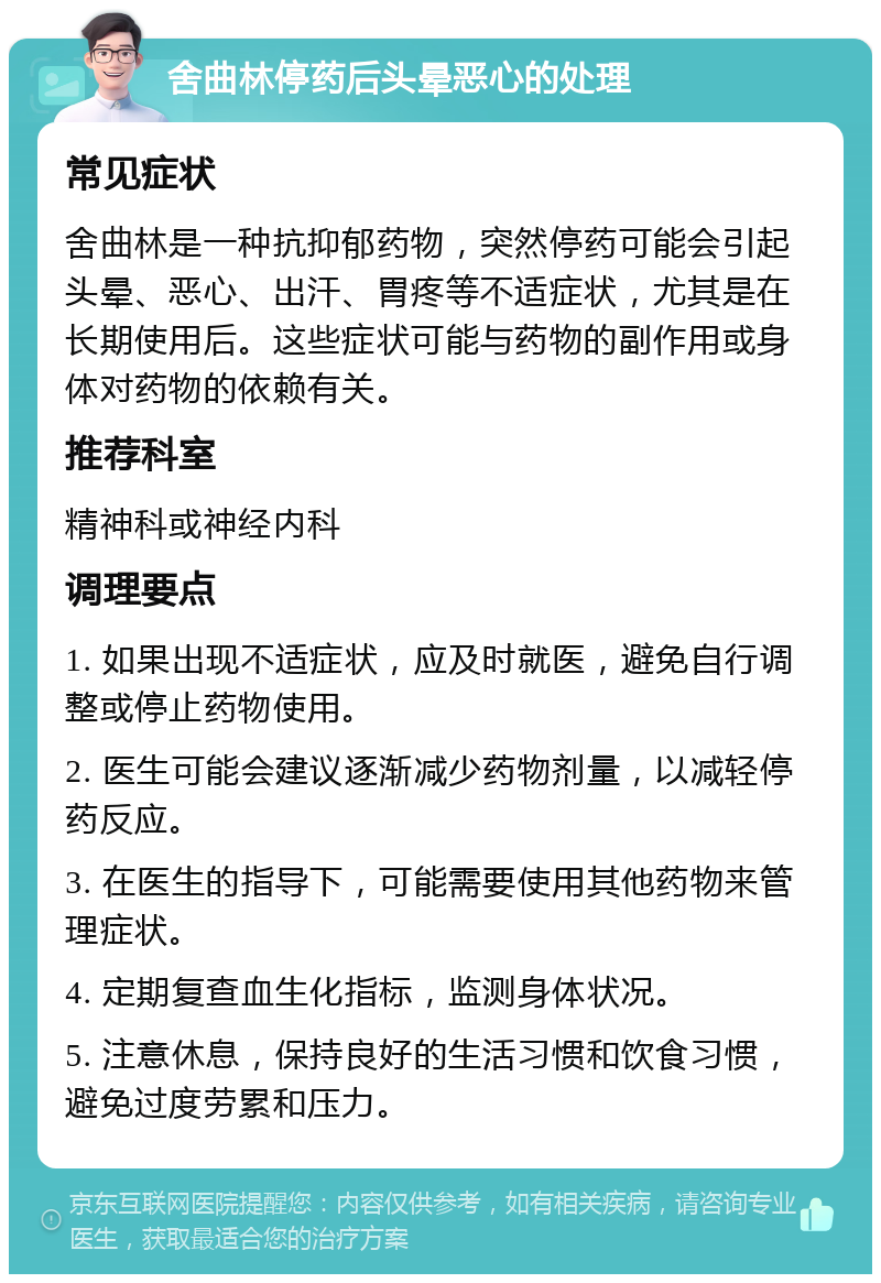 舍曲林停药后头晕恶心的处理 常见症状 舍曲林是一种抗抑郁药物，突然停药可能会引起头晕、恶心、出汗、胃疼等不适症状，尤其是在长期使用后。这些症状可能与药物的副作用或身体对药物的依赖有关。 推荐科室 精神科或神经内科 调理要点 1. 如果出现不适症状，应及时就医，避免自行调整或停止药物使用。 2. 医生可能会建议逐渐减少药物剂量，以减轻停药反应。 3. 在医生的指导下，可能需要使用其他药物来管理症状。 4. 定期复查血生化指标，监测身体状况。 5. 注意休息，保持良好的生活习惯和饮食习惯，避免过度劳累和压力。