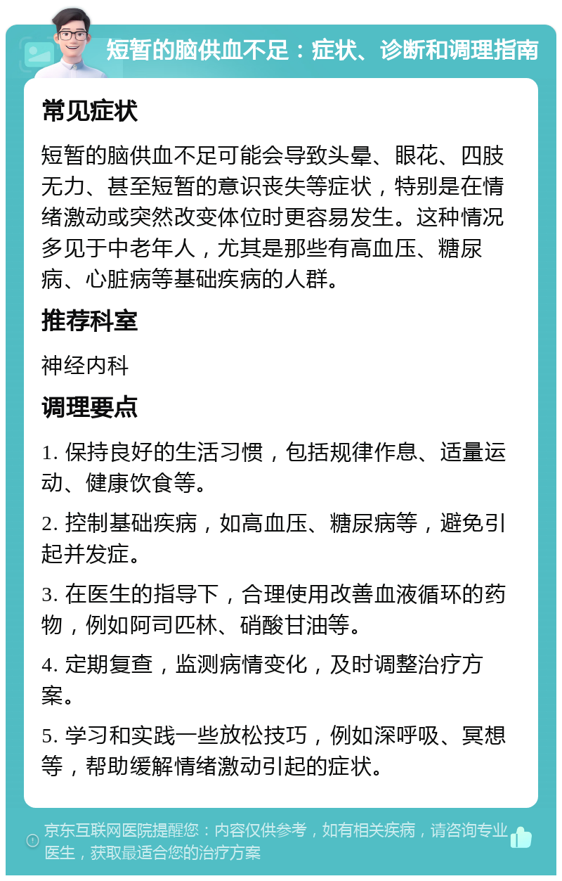 短暂的脑供血不足：症状、诊断和调理指南 常见症状 短暂的脑供血不足可能会导致头晕、眼花、四肢无力、甚至短暂的意识丧失等症状，特别是在情绪激动或突然改变体位时更容易发生。这种情况多见于中老年人，尤其是那些有高血压、糖尿病、心脏病等基础疾病的人群。 推荐科室 神经内科 调理要点 1. 保持良好的生活习惯，包括规律作息、适量运动、健康饮食等。 2. 控制基础疾病，如高血压、糖尿病等，避免引起并发症。 3. 在医生的指导下，合理使用改善血液循环的药物，例如阿司匹林、硝酸甘油等。 4. 定期复查，监测病情变化，及时调整治疗方案。 5. 学习和实践一些放松技巧，例如深呼吸、冥想等，帮助缓解情绪激动引起的症状。