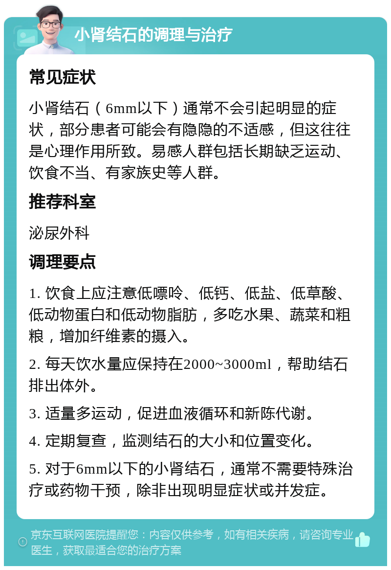 小肾结石的调理与治疗 常见症状 小肾结石（6mm以下）通常不会引起明显的症状，部分患者可能会有隐隐的不适感，但这往往是心理作用所致。易感人群包括长期缺乏运动、饮食不当、有家族史等人群。 推荐科室 泌尿外科 调理要点 1. 饮食上应注意低嘌呤、低钙、低盐、低草酸、低动物蛋白和低动物脂肪，多吃水果、蔬菜和粗粮，增加纤维素的摄入。 2. 每天饮水量应保持在2000~3000ml，帮助结石排出体外。 3. 适量多运动，促进血液循环和新陈代谢。 4. 定期复查，监测结石的大小和位置变化。 5. 对于6mm以下的小肾结石，通常不需要特殊治疗或药物干预，除非出现明显症状或并发症。