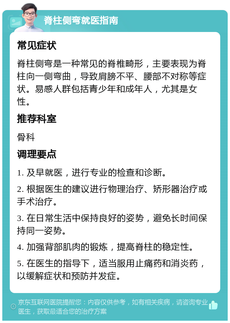 脊柱侧弯就医指南 常见症状 脊柱侧弯是一种常见的脊椎畸形，主要表现为脊柱向一侧弯曲，导致肩膀不平、腰部不对称等症状。易感人群包括青少年和成年人，尤其是女性。 推荐科室 骨科 调理要点 1. 及早就医，进行专业的检查和诊断。 2. 根据医生的建议进行物理治疗、矫形器治疗或手术治疗。 3. 在日常生活中保持良好的姿势，避免长时间保持同一姿势。 4. 加强背部肌肉的锻炼，提高脊柱的稳定性。 5. 在医生的指导下，适当服用止痛药和消炎药，以缓解症状和预防并发症。