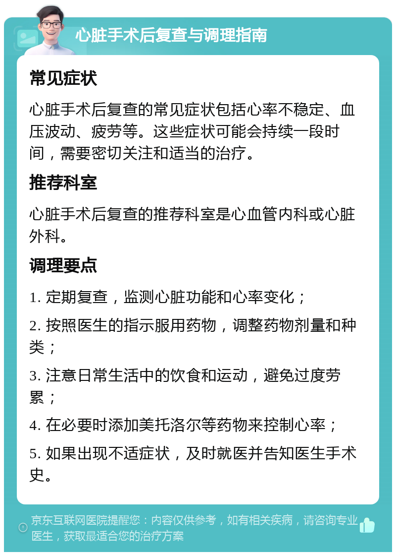 心脏手术后复查与调理指南 常见症状 心脏手术后复查的常见症状包括心率不稳定、血压波动、疲劳等。这些症状可能会持续一段时间，需要密切关注和适当的治疗。 推荐科室 心脏手术后复查的推荐科室是心血管内科或心脏外科。 调理要点 1. 定期复查，监测心脏功能和心率变化； 2. 按照医生的指示服用药物，调整药物剂量和种类； 3. 注意日常生活中的饮食和运动，避免过度劳累； 4. 在必要时添加美托洛尔等药物来控制心率； 5. 如果出现不适症状，及时就医并告知医生手术史。