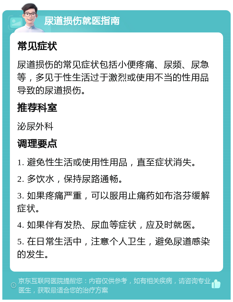 尿道损伤就医指南 常见症状 尿道损伤的常见症状包括小便疼痛、尿频、尿急等，多见于性生活过于激烈或使用不当的性用品导致的尿道损伤。 推荐科室 泌尿外科 调理要点 1. 避免性生活或使用性用品，直至症状消失。 2. 多饮水，保持尿路通畅。 3. 如果疼痛严重，可以服用止痛药如布洛芬缓解症状。 4. 如果伴有发热、尿血等症状，应及时就医。 5. 在日常生活中，注意个人卫生，避免尿道感染的发生。