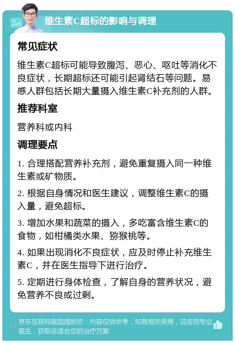 维生素C超标的影响与调理 常见症状 维生素C超标可能导致腹泻、恶心、呕吐等消化不良症状，长期超标还可能引起肾结石等问题。易感人群包括长期大量摄入维生素C补充剂的人群。 推荐科室 营养科或内科 调理要点 1. 合理搭配营养补充剂，避免重复摄入同一种维生素或矿物质。 2. 根据自身情况和医生建议，调整维生素C的摄入量，避免超标。 3. 增加水果和蔬菜的摄入，多吃富含维生素C的食物，如柑橘类水果、猕猴桃等。 4. 如果出现消化不良症状，应及时停止补充维生素C，并在医生指导下进行治疗。 5. 定期进行身体检查，了解自身的营养状况，避免营养不良或过剩。