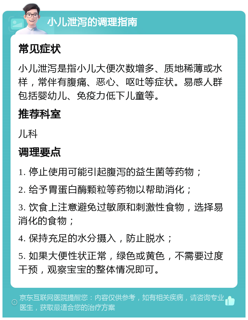 小儿泄泻的调理指南 常见症状 小儿泄泻是指小儿大便次数增多、质地稀薄或水样，常伴有腹痛、恶心、呕吐等症状。易感人群包括婴幼儿、免疫力低下儿童等。 推荐科室 儿科 调理要点 1. 停止使用可能引起腹泻的益生菌等药物； 2. 给予胃蛋白酶颗粒等药物以帮助消化； 3. 饮食上注意避免过敏原和刺激性食物，选择易消化的食物； 4. 保持充足的水分摄入，防止脱水； 5. 如果大便性状正常，绿色或黄色，不需要过度干预，观察宝宝的整体情况即可。