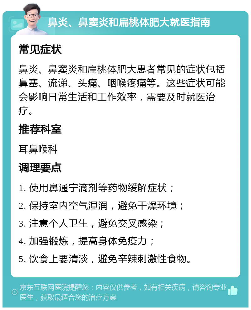 鼻炎、鼻窦炎和扁桃体肥大就医指南 常见症状 鼻炎、鼻窦炎和扁桃体肥大患者常见的症状包括鼻塞、流涕、头痛、咽喉疼痛等。这些症状可能会影响日常生活和工作效率，需要及时就医治疗。 推荐科室 耳鼻喉科 调理要点 1. 使用鼻通宁滴剂等药物缓解症状； 2. 保持室内空气湿润，避免干燥环境； 3. 注意个人卫生，避免交叉感染； 4. 加强锻炼，提高身体免疫力； 5. 饮食上要清淡，避免辛辣刺激性食物。