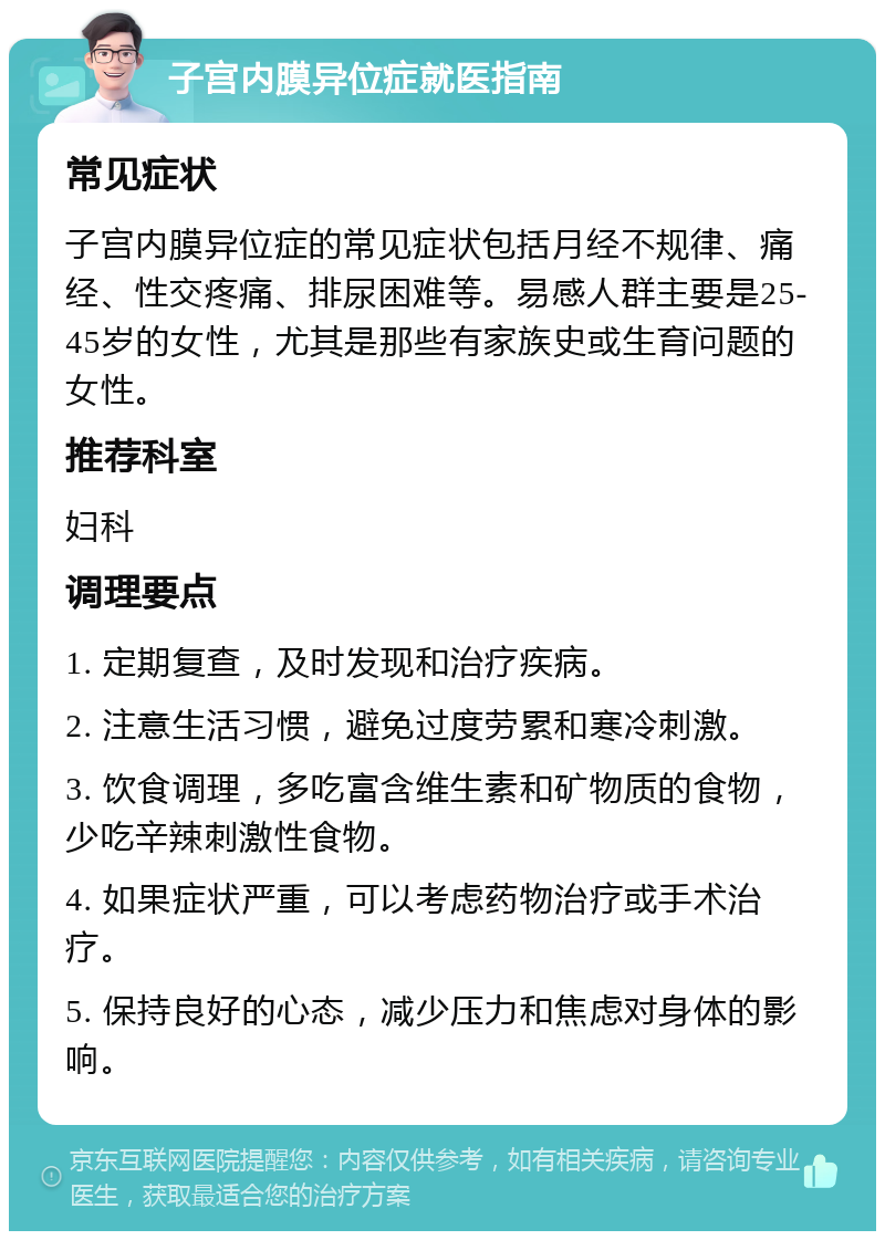 子宫内膜异位症就医指南 常见症状 子宫内膜异位症的常见症状包括月经不规律、痛经、性交疼痛、排尿困难等。易感人群主要是25-45岁的女性，尤其是那些有家族史或生育问题的女性。 推荐科室 妇科 调理要点 1. 定期复查，及时发现和治疗疾病。 2. 注意生活习惯，避免过度劳累和寒冷刺激。 3. 饮食调理，多吃富含维生素和矿物质的食物，少吃辛辣刺激性食物。 4. 如果症状严重，可以考虑药物治疗或手术治疗。 5. 保持良好的心态，减少压力和焦虑对身体的影响。