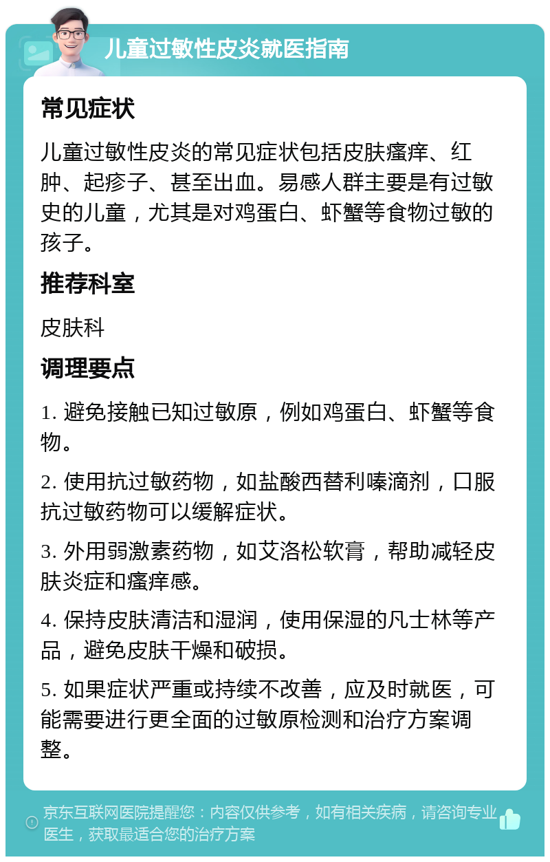 儿童过敏性皮炎就医指南 常见症状 儿童过敏性皮炎的常见症状包括皮肤瘙痒、红肿、起疹子、甚至出血。易感人群主要是有过敏史的儿童，尤其是对鸡蛋白、虾蟹等食物过敏的孩子。 推荐科室 皮肤科 调理要点 1. 避免接触已知过敏原，例如鸡蛋白、虾蟹等食物。 2. 使用抗过敏药物，如盐酸西替利嗪滴剂，口服抗过敏药物可以缓解症状。 3. 外用弱激素药物，如艾洛松软膏，帮助减轻皮肤炎症和瘙痒感。 4. 保持皮肤清洁和湿润，使用保湿的凡士林等产品，避免皮肤干燥和破损。 5. 如果症状严重或持续不改善，应及时就医，可能需要进行更全面的过敏原检测和治疗方案调整。