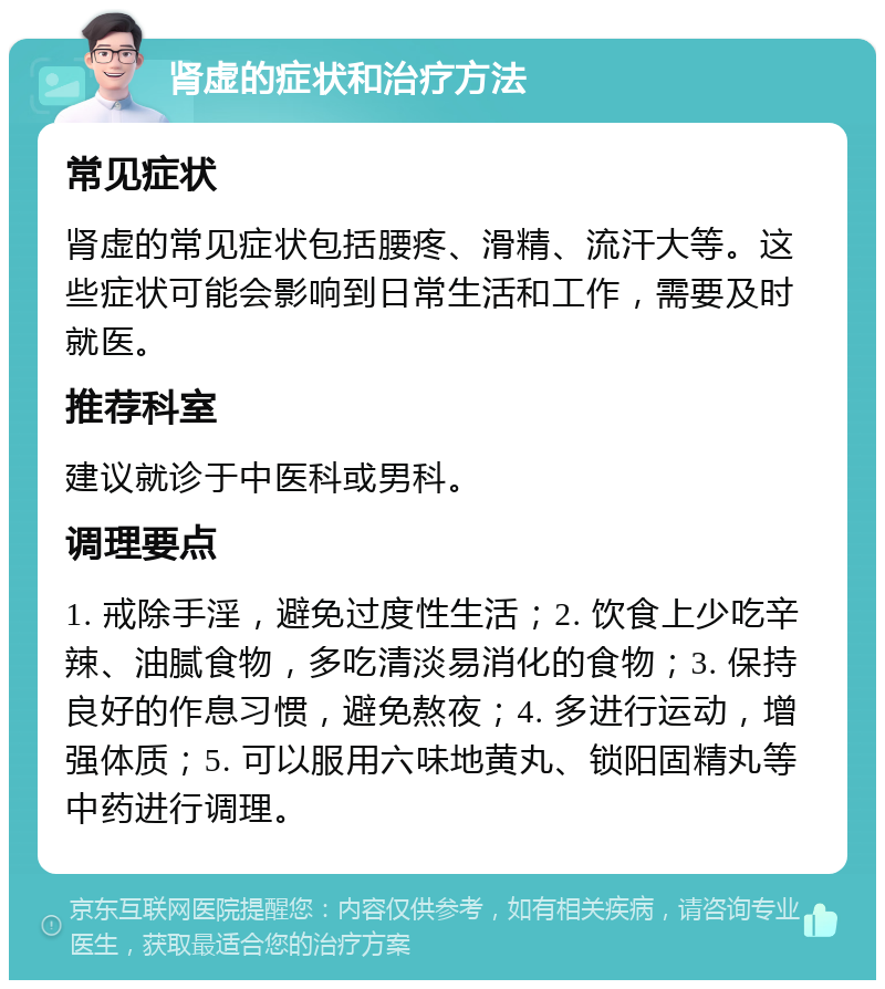 肾虚的症状和治疗方法 常见症状 肾虚的常见症状包括腰疼、滑精、流汗大等。这些症状可能会影响到日常生活和工作，需要及时就医。 推荐科室 建议就诊于中医科或男科。 调理要点 1. 戒除手淫，避免过度性生活；2. 饮食上少吃辛辣、油腻食物，多吃清淡易消化的食物；3. 保持良好的作息习惯，避免熬夜；4. 多进行运动，增强体质；5. 可以服用六味地黄丸、锁阳固精丸等中药进行调理。