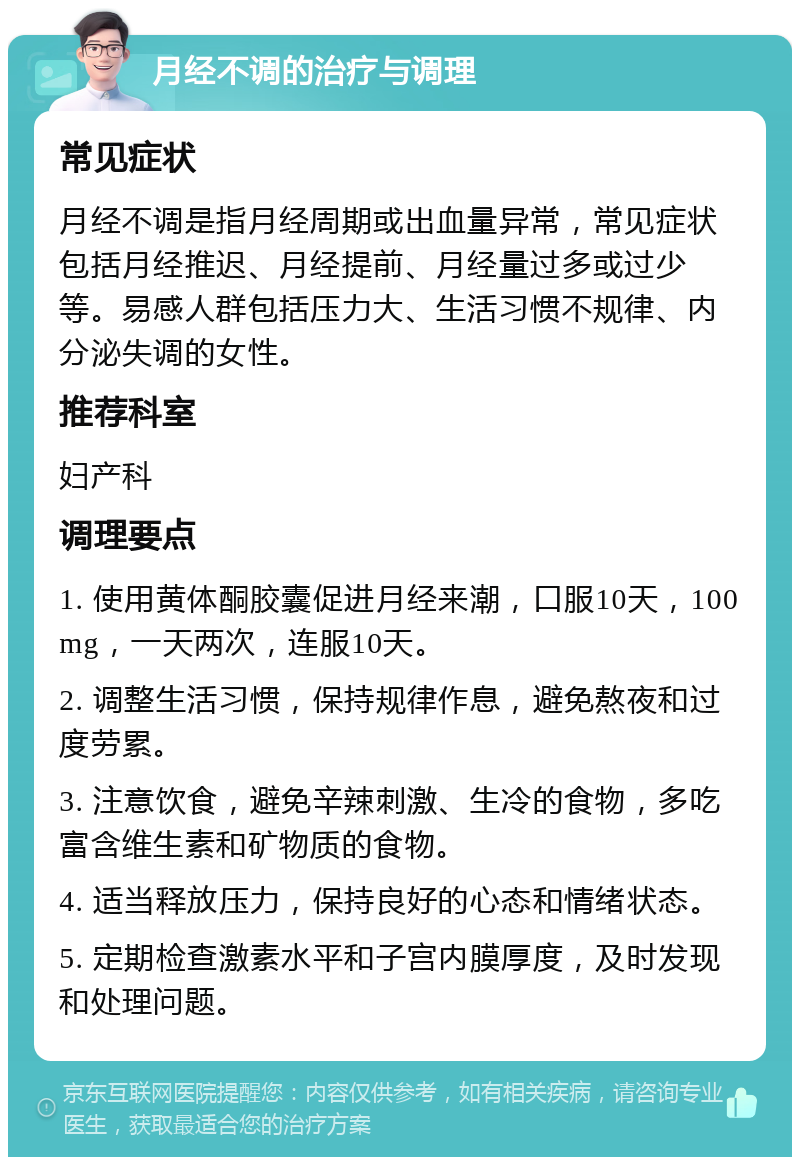 月经不调的治疗与调理 常见症状 月经不调是指月经周期或出血量异常，常见症状包括月经推迟、月经提前、月经量过多或过少等。易感人群包括压力大、生活习惯不规律、内分泌失调的女性。 推荐科室 妇产科 调理要点 1. 使用黄体酮胶囊促进月经来潮，口服10天，100mg，一天两次，连服10天。 2. 调整生活习惯，保持规律作息，避免熬夜和过度劳累。 3. 注意饮食，避免辛辣刺激、生冷的食物，多吃富含维生素和矿物质的食物。 4. 适当释放压力，保持良好的心态和情绪状态。 5. 定期检查激素水平和子宫内膜厚度，及时发现和处理问题。