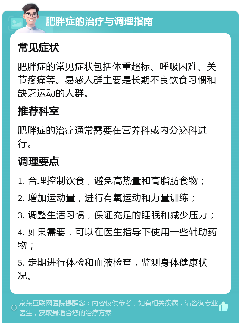 肥胖症的治疗与调理指南 常见症状 肥胖症的常见症状包括体重超标、呼吸困难、关节疼痛等。易感人群主要是长期不良饮食习惯和缺乏运动的人群。 推荐科室 肥胖症的治疗通常需要在营养科或内分泌科进行。 调理要点 1. 合理控制饮食，避免高热量和高脂肪食物； 2. 增加运动量，进行有氧运动和力量训练； 3. 调整生活习惯，保证充足的睡眠和减少压力； 4. 如果需要，可以在医生指导下使用一些辅助药物； 5. 定期进行体检和血液检查，监测身体健康状况。