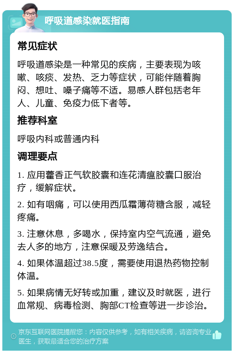 呼吸道感染就医指南 常见症状 呼吸道感染是一种常见的疾病，主要表现为咳嗽、咳痰、发热、乏力等症状，可能伴随着胸闷、想吐、嗓子痛等不适。易感人群包括老年人、儿童、免疫力低下者等。 推荐科室 呼吸内科或普通内科 调理要点 1. 应用藿香正气软胶囊和连花清瘟胶囊口服治疗，缓解症状。 2. 如有咽痛，可以使用西瓜霜薄荷糖含服，减轻疼痛。 3. 注意休息，多喝水，保持室内空气流通，避免去人多的地方，注意保暖及劳逸结合。 4. 如果体温超过38.5度，需要使用退热药物控制体温。 5. 如果病情无好转或加重，建议及时就医，进行血常规、病毒检测、胸部CT检查等进一步诊治。