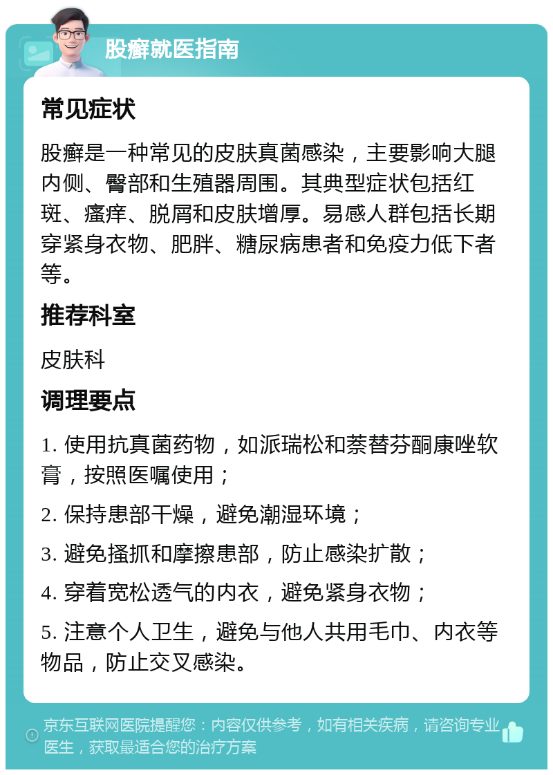 股癣就医指南 常见症状 股癣是一种常见的皮肤真菌感染，主要影响大腿内侧、臀部和生殖器周围。其典型症状包括红斑、瘙痒、脱屑和皮肤增厚。易感人群包括长期穿紧身衣物、肥胖、糖尿病患者和免疫力低下者等。 推荐科室 皮肤科 调理要点 1. 使用抗真菌药物，如派瑞松和萘替芬酮康唑软膏，按照医嘱使用； 2. 保持患部干燥，避免潮湿环境； 3. 避免搔抓和摩擦患部，防止感染扩散； 4. 穿着宽松透气的内衣，避免紧身衣物； 5. 注意个人卫生，避免与他人共用毛巾、内衣等物品，防止交叉感染。