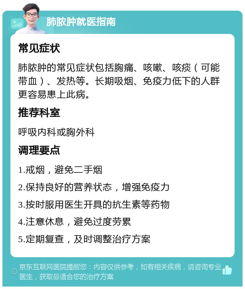 肺脓肿就医指南 常见症状 肺脓肿的常见症状包括胸痛、咳嗽、咳痰（可能带血）、发热等。长期吸烟、免疫力低下的人群更容易患上此病。 推荐科室 呼吸内科或胸外科 调理要点 1.戒烟，避免二手烟 2.保持良好的营养状态，增强免疫力 3.按时服用医生开具的抗生素等药物 4.注意休息，避免过度劳累 5.定期复查，及时调整治疗方案