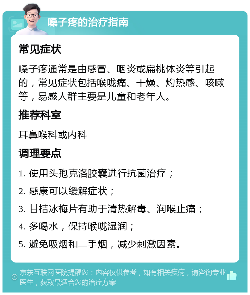 嗓子疼的治疗指南 常见症状 嗓子疼通常是由感冒、咽炎或扁桃体炎等引起的，常见症状包括喉咙痛、干燥、灼热感、咳嗽等，易感人群主要是儿童和老年人。 推荐科室 耳鼻喉科或内科 调理要点 1. 使用头孢克洛胶囊进行抗菌治疗； 2. 感康可以缓解症状； 3. 甘桔冰梅片有助于清热解毒、润喉止痛； 4. 多喝水，保持喉咙湿润； 5. 避免吸烟和二手烟，减少刺激因素。