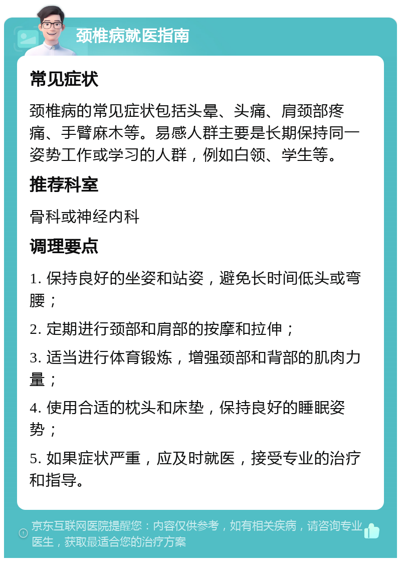 颈椎病就医指南 常见症状 颈椎病的常见症状包括头晕、头痛、肩颈部疼痛、手臂麻木等。易感人群主要是长期保持同一姿势工作或学习的人群，例如白领、学生等。 推荐科室 骨科或神经内科 调理要点 1. 保持良好的坐姿和站姿，避免长时间低头或弯腰； 2. 定期进行颈部和肩部的按摩和拉伸； 3. 适当进行体育锻炼，增强颈部和背部的肌肉力量； 4. 使用合适的枕头和床垫，保持良好的睡眠姿势； 5. 如果症状严重，应及时就医，接受专业的治疗和指导。