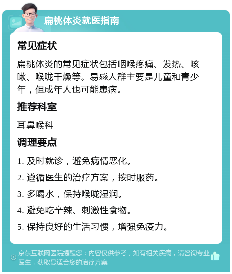 扁桃体炎就医指南 常见症状 扁桃体炎的常见症状包括咽喉疼痛、发热、咳嗽、喉咙干燥等。易感人群主要是儿童和青少年，但成年人也可能患病。 推荐科室 耳鼻喉科 调理要点 1. 及时就诊，避免病情恶化。 2. 遵循医生的治疗方案，按时服药。 3. 多喝水，保持喉咙湿润。 4. 避免吃辛辣、刺激性食物。 5. 保持良好的生活习惯，增强免疫力。