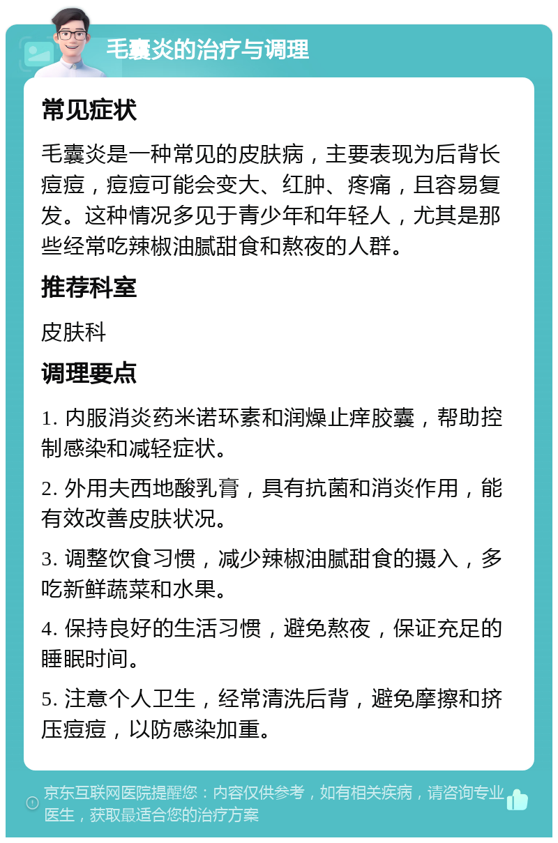 毛囊炎的治疗与调理 常见症状 毛囊炎是一种常见的皮肤病，主要表现为后背长痘痘，痘痘可能会变大、红肿、疼痛，且容易复发。这种情况多见于青少年和年轻人，尤其是那些经常吃辣椒油腻甜食和熬夜的人群。 推荐科室 皮肤科 调理要点 1. 内服消炎药米诺环素和润燥止痒胶囊，帮助控制感染和减轻症状。 2. 外用夫西地酸乳膏，具有抗菌和消炎作用，能有效改善皮肤状况。 3. 调整饮食习惯，减少辣椒油腻甜食的摄入，多吃新鲜蔬菜和水果。 4. 保持良好的生活习惯，避免熬夜，保证充足的睡眠时间。 5. 注意个人卫生，经常清洗后背，避免摩擦和挤压痘痘，以防感染加重。