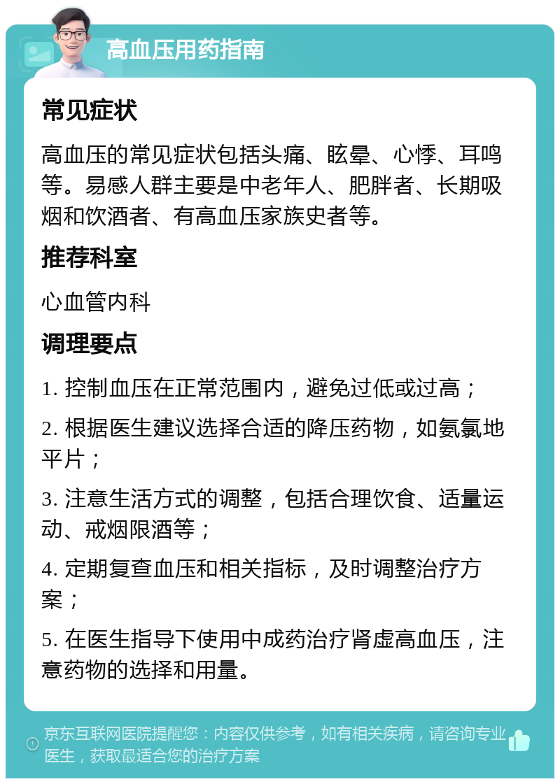 高血压用药指南 常见症状 高血压的常见症状包括头痛、眩晕、心悸、耳鸣等。易感人群主要是中老年人、肥胖者、长期吸烟和饮酒者、有高血压家族史者等。 推荐科室 心血管内科 调理要点 1. 控制血压在正常范围内，避免过低或过高； 2. 根据医生建议选择合适的降压药物，如氨氯地平片； 3. 注意生活方式的调整，包括合理饮食、适量运动、戒烟限酒等； 4. 定期复查血压和相关指标，及时调整治疗方案； 5. 在医生指导下使用中成药治疗肾虚高血压，注意药物的选择和用量。